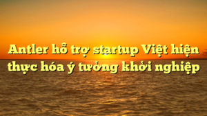 Antler hỗ trợ startup Việt hiện thực hóa ý tưởng khởi nghiệp