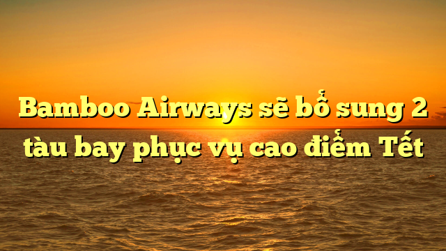 Bamboo Airways sẽ bổ sung 2 tàu bay phục vụ cao điểm Tết
