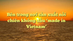 Bên trong nơi sản xuất nồi chiên không dầu ‘made in Vietnam’
