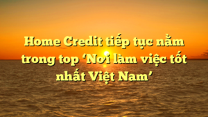 Home Credit tiếp tục nằm trong top ‘Nơi làm việc tốt nhất Việt Nam’