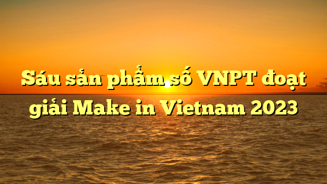 Sáu sản phẩm số VNPT đoạt giải Make in Vietnam 2023