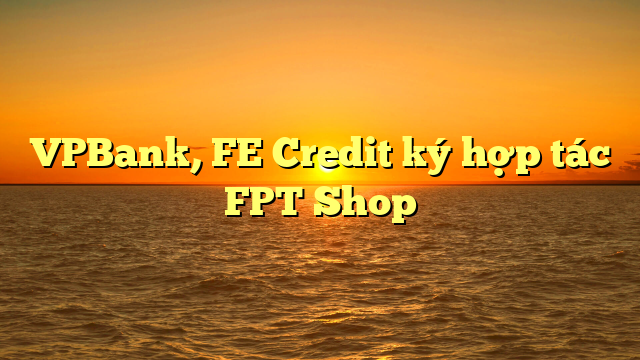 VPBank, FE Credit ký hợp tác FPT Shop